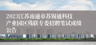 2023江苏南通市苏锡通科技产业园区残联专委招聘笔试成绩公告