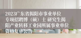 2023广东省揭阳市事业单位专项招聘博（硕）士 研究生揭阳产业转移工业园所属事业单位资格复审公告