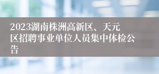 2023湖南株洲高新区、天元区招聘事业单位人员集中体检公告