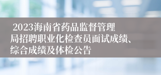  2023海南省药品监督管理局招聘职业化检查员面试成绩、综合成绩及体检公告
