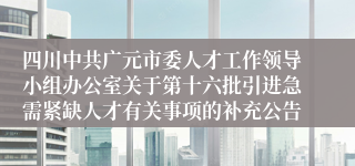 四川中共广元市委人才工作领导小组办公室关于第十六批引进急需紧缺人才有关事项的补充公告