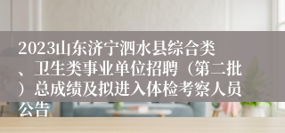 2023山东济宁泗水县综合类、卫生类事业单位招聘（第二批）总成绩及拟进入体检考察人员公告