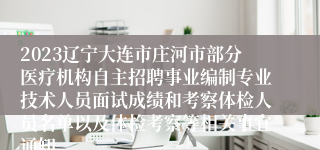 2023辽宁大连市庄河市部分医疗机构自主招聘事业编制专业技术人员面试成绩和考察体检人员名单以及体检考察等相关事宜通知