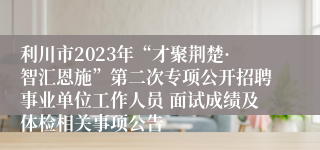 利川市2023年“才聚荆楚·智汇恩施”第二次专项公开招聘事业单位工作人员 面试成绩及体检相关事项公告