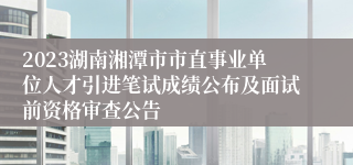2023湖南湘潭市市直事业单位人才引进笔试成绩公布及面试前资格审查公告
