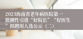 2023海南省老年病医院第一批刚性引进“好院长”“好医生”拟聘用人选公示（二）