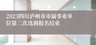 2023四川泸州市市属事业单位第二次选调报名结束