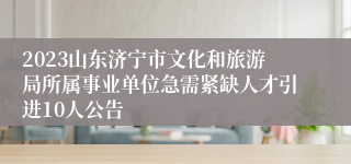 2023山东济宁市文化和旅游局所属事业单位急需紧缺人才引进10人公告