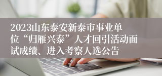 2023山东泰安新泰市事业单位“归雁兴泰”人才回引活动面试成绩、进入考察人选公告