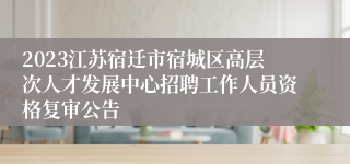 2023江苏宿迁市宿城区高层次人才发展中心招聘工作人员资格复审公告