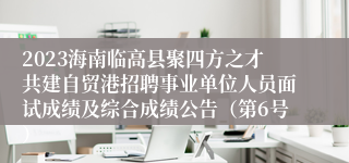 2023海南临高县聚四方之才共建自贸港招聘事业单位人员面试成绩及综合成绩公告（第6号）