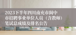 2023下半年四川南充市阆中市招聘事业单位人员（含教师）笔试总成绩及排名公告