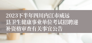2023下半年四川内江市威远县卫生健康事业单位考试招聘递补资格审查有关事宜公告