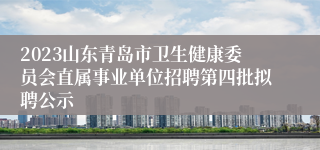 2023山东青岛市卫生健康委员会直属事业单位招聘第四批拟聘公示