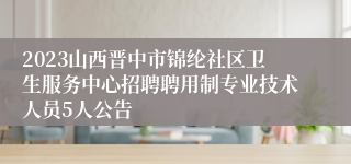 2023山西晋中市锦纶社区卫生服务中心招聘聘用制专业技术人员5人公告