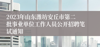 2023年山东潍坊安丘市第二批事业单位工作人员公开招聘笔试通知