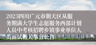 2023四川广元市朝天区从服务期满大学生志愿服务西部计划人员中考核招聘乡镇事业单位人员面试相关事宜公告