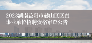 2023湖南益阳市赫山区区直事业单位招聘资格审查公告