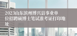 2023山东滨州博兴县事业单位招聘硕博士笔试准考证打印地址
