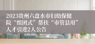 2023贵州六盘水市妇幼保健院“组团式”帮扶“市管县用”人才引进2人公告
