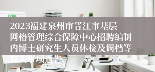 2023福建泉州市晋江市基层网格管理综合保障中心招聘编制内博士研究生人员体检及调档等有关事项通告