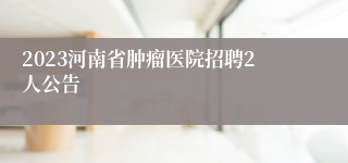2023河南省肿瘤医院招聘2人公告