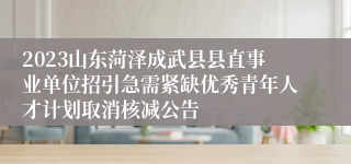 2023山东菏泽成武县县直事业单位招引急需紧缺优秀青年人才计划取消核减公告
