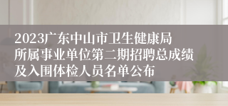 2023广东中山市卫生健康局所属事业单位第二期招聘总成绩及入围体检人员名单公布
