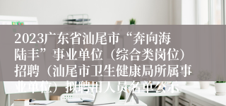 2023广东省汕尾市“奔向海陆丰”事业单位（综合类岗位）招聘（汕尾市卫生健康局所属事业单位）拟聘用人员名单公示