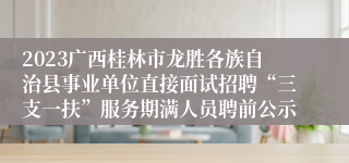 2023广西桂林市龙胜各族自治县事业单位直接面试招聘“三支一扶”服务期满人员聘前公示
