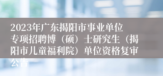 2023年广东揭阳市事业单位专项招聘博（硕）士研究生（揭阳市儿童福利院）单位资格复审公告