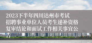 2023下半年四川达州市考试招聘事业单位人员考生递补资格复审结论和面试工作相关事宜公告