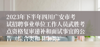 2023年下半年四川广安市考试招聘事业单位工作人员武胜考点资格复审递补和面试事宜的公告（综合类和卫生类）