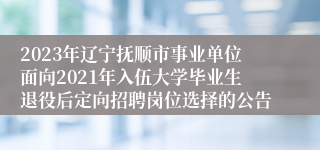 2023年辽宁抚顺市事业单位面向2021年入伍大学毕业生退役后定向招聘岗位选择的公告