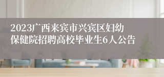 2023广西来宾市兴宾区妇幼保健院招聘高校毕业生6人公告
