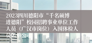 2023四川德阳市“千名硕博进德阳”校园招聘事业单位工作人员（广汉市岗位）入围体检人员名单公示