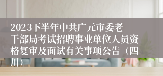2023下半年中共广元市委老干部局考试招聘事业单位人员资格复审及面试有关事项公告（四川）