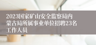 2023国家矿山安全监察局内蒙古局所属事业单位招聘23名工作人员