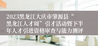 2023黑龙江大庆市肇源县“黑龙江人才周”引才活动暨下半年人才引进资格审查与能力测评公告