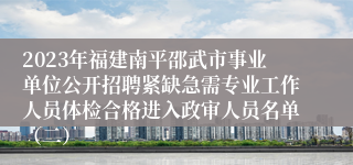 2023年福建南平邵武市事业单位公开招聘紧缺急需专业工作人员体检合格进入政审人员名单（二）