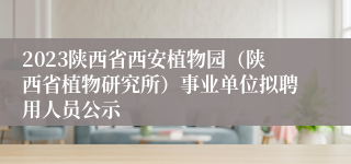 2023陕西省西安植物园（陕西省植物研究所）事业单位拟聘用人员公示