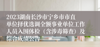 2023湖南长沙市宁乡市市直单位择优选调全额事业单位工作人员入围体检（含涉毒筛查）及综合成绩公告