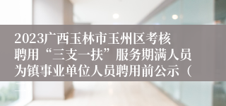 2023广西玉林市玉州区考核聘用“三支一扶”服务期满人员为镇事业单位人员聘用前公示（二）