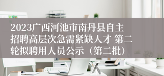 2023广西河池市南丹县自主招聘高层次急需紧缺人才 第二轮拟聘用人员公示（第二批）
