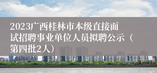 2023广西桂林市本级直接面试招聘事业单位人员拟聘公示（第四批2人）