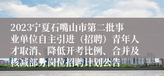 2023宁夏石嘴山市第二批事业单位自主引进（招聘）青年人才取消、降低开考比例、合并及核减部分岗位招聘计划公告