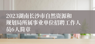 2023湖南长沙市自然资源和规划局所属事业单位招聘工作人员6人简章