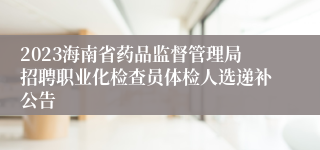 2023海南省药品监督管理局招聘职业化检查员体检人选递补公告