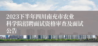 2023下半年四川南充市农业科学院招聘面试资格审查及面试公告