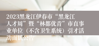 2023黑龙江伊春市“黑龙江人才周”暨“林都优青”市直事业单位（不含卫生系统）引才活动面试公告 